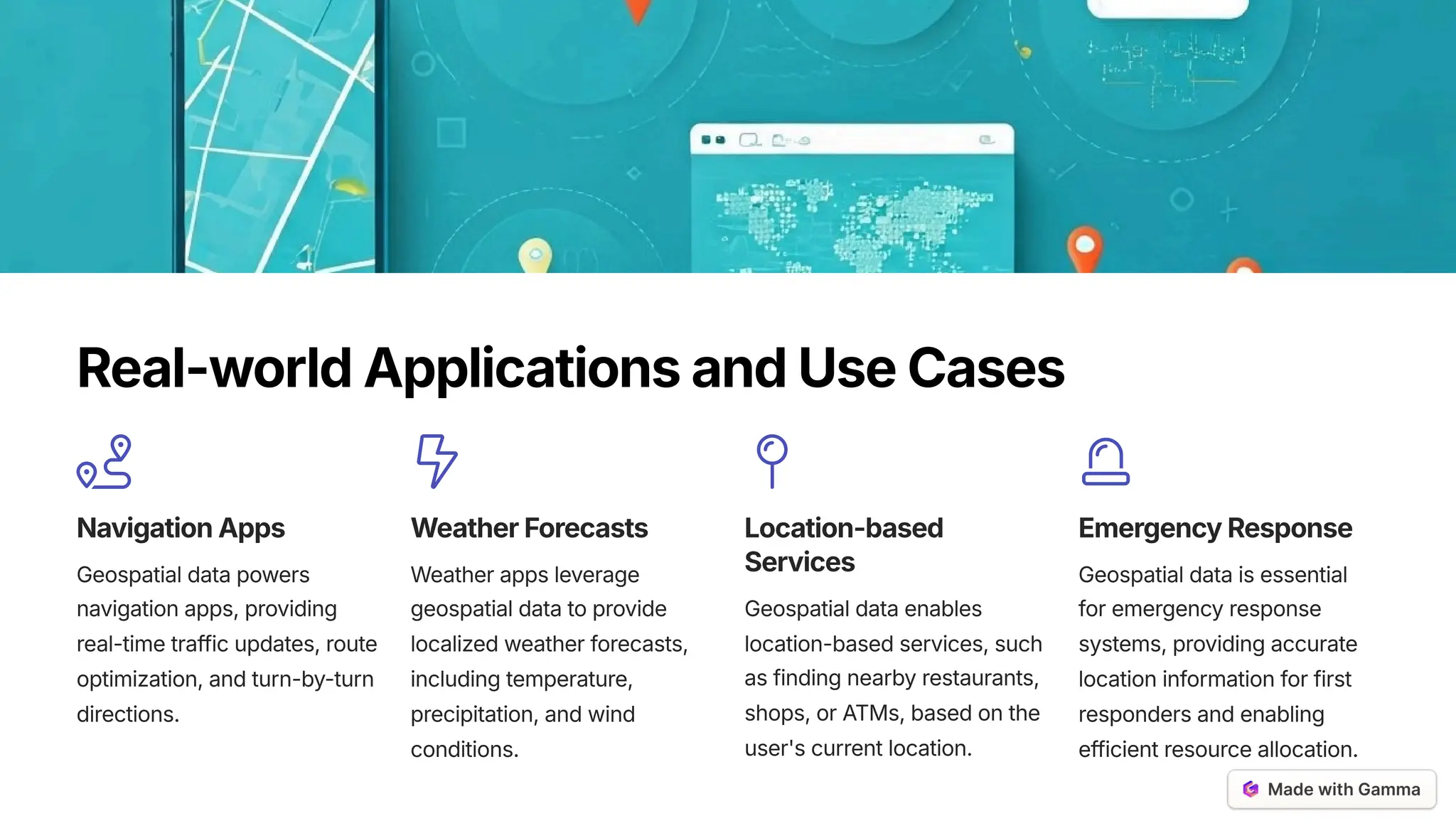 Real-worldApplicationsandUseCases
NavigationApps
Geospatial data powers
navigation apps, providing
real-time traffic updates, route
optimization, and turn-by-turn
directions.
WeatherForecasts
Weather apps leverage
geospatial data to provide
localized weather forecasts,
including temperature,
precipitation, and wind
conditions.
Location-based
Services
Geospatial data enables
location-based services, such
as finding nearby restaurants,
shops, or ATMs, based on the
user's current location.
EmergencyResponse
Geospatial data is essential
for emergency response
systems, providing accurate
location information for first
responders and enabling
efficient resource allocation.
 