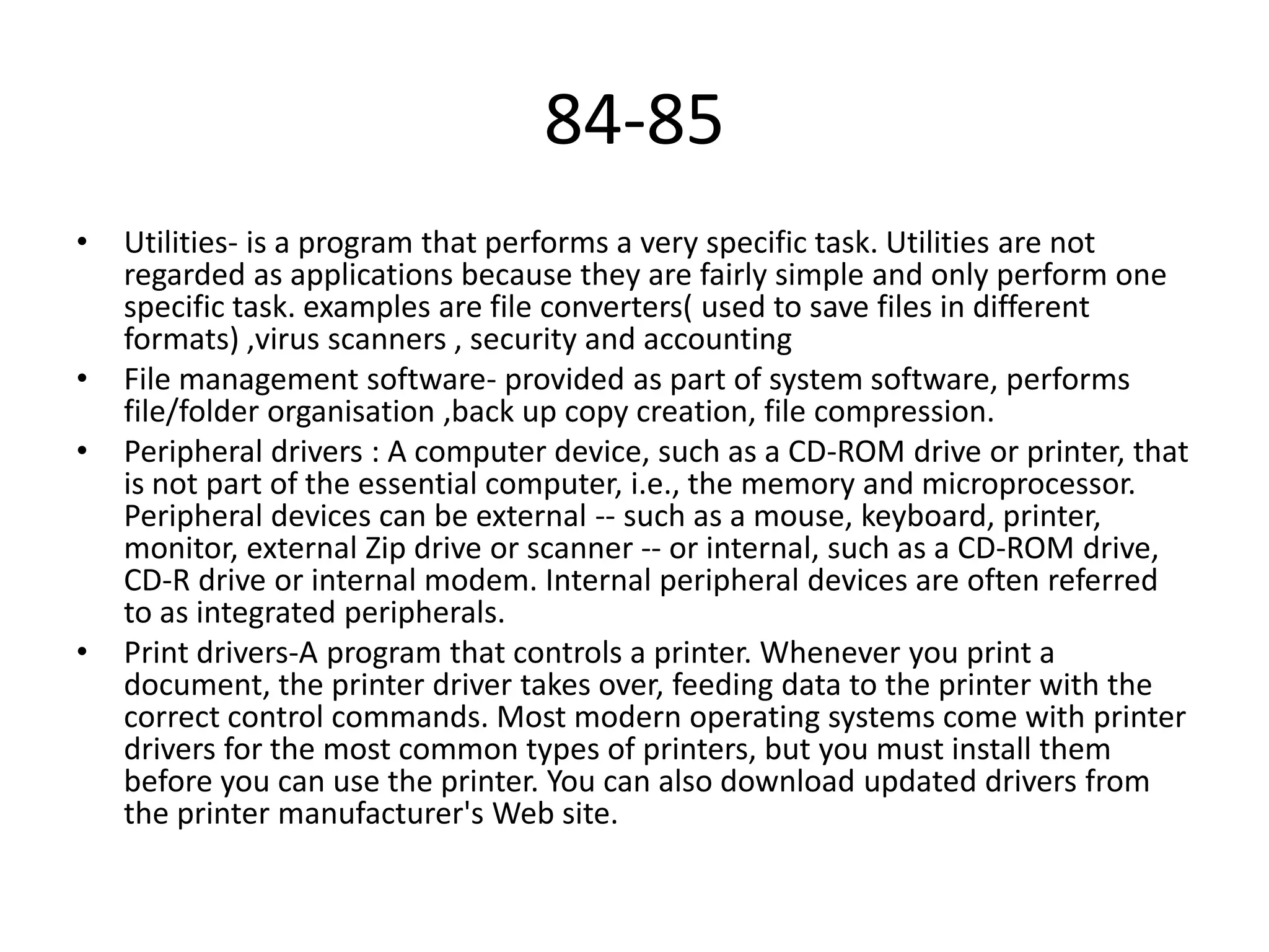 84-85
•

•
•

•

Utilities- is a program that performs a very specific task. Utilities are not
regarded as applications because they are fairly simple and only perform one
specific task. examples are file converters( used to save files in different
formats) ,virus scanners , security and accounting
File management software- provided as part of system software, performs
file/folder organisation ,back up copy creation, file compression.
Peripheral drivers : A computer device, such as a CD-ROM drive or printer, that
is not part of the essential computer, i.e., the memory and microprocessor.
Peripheral devices can be external -- such as a mouse, keyboard, printer,
monitor, external Zip drive or scanner -- or internal, such as a CD-ROM drive,
CD-R drive or internal modem. Internal peripheral devices are often referred
to as integrated peripherals.
Print drivers-A program that controls a printer. Whenever you print a
document, the printer driver takes over, feeding data to the printer with the
correct control commands. Most modern operating systems come with printer
drivers for the most common types of printers, but you must install them
before you can use the printer. You can also download updated drivers from
the printer manufacturer's Web site.

 