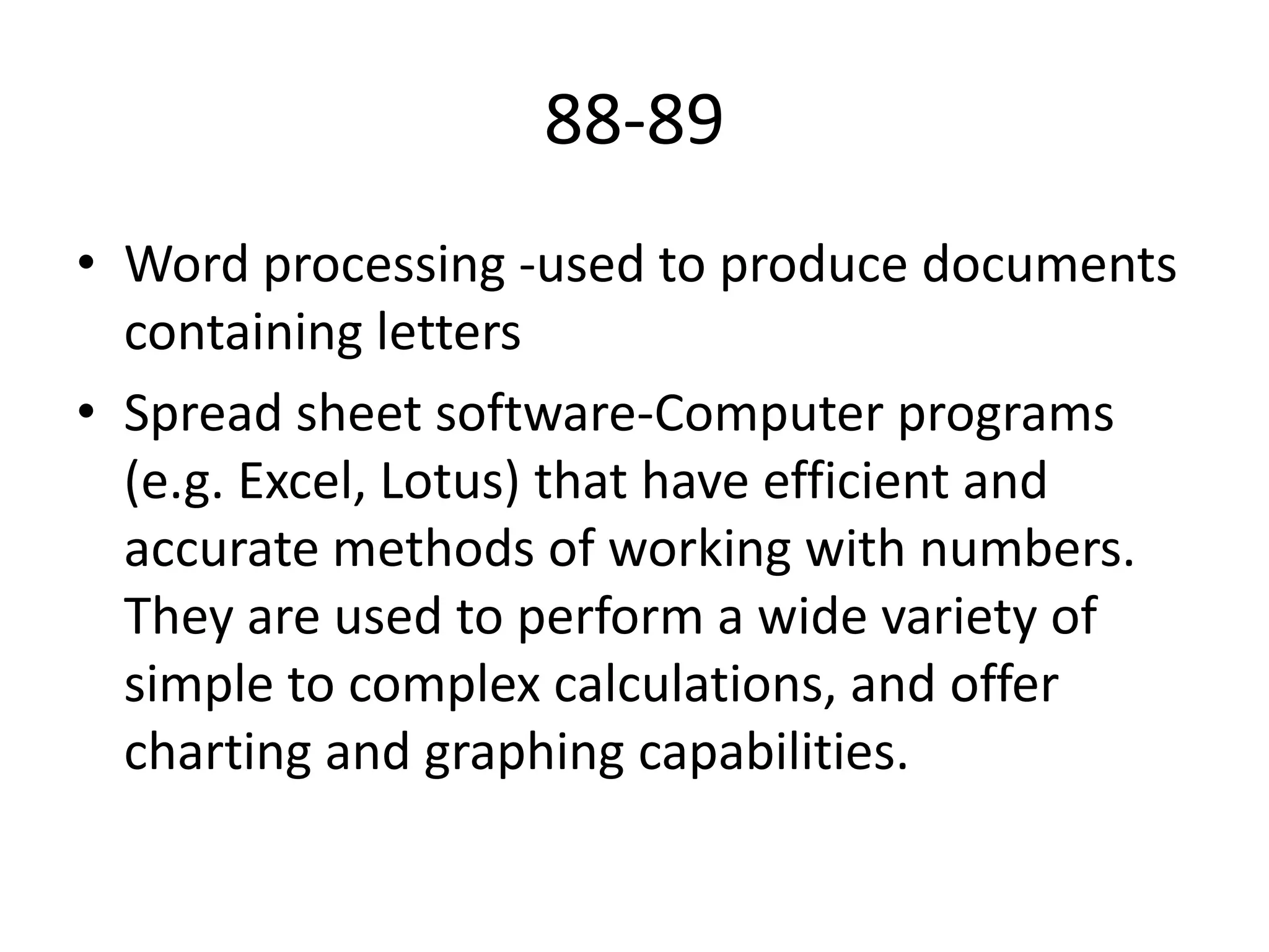 88-89
• Word processing -used to produce documents
containing letters
• Spread sheet software-Computer programs
(e.g. Excel, Lotus) that have efficient and
accurate methods of working with numbers.
They are used to perform a wide variety of
simple to complex calculations, and offer
charting and graphing capabilities.

 