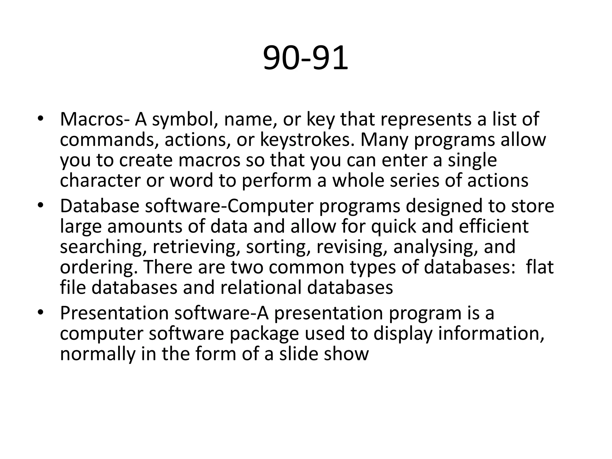 90-91
• Macros- A symbol, name, or key that represents a list of
commands, actions, or keystrokes. Many programs allow
you to create macros so that you can enter a single
character or word to perform a whole series of actions
• Database software-Computer programs designed to store
large amounts of data and allow for quick and efficient
searching, retrieving, sorting, revising, analysing, and
ordering. There are two common types of databases: flat
file databases and relational databases
• Presentation software-A presentation program is a
computer software package used to display information,
normally in the form of a slide show

 