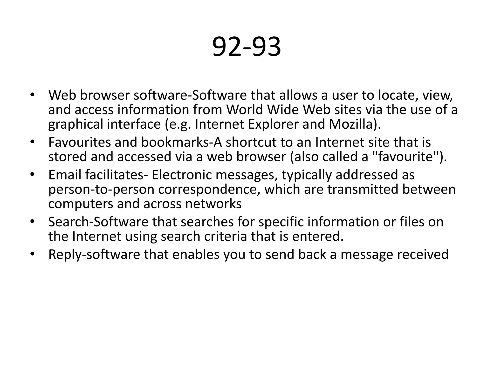 92-93
• Web browser software-Software that allows a user to locate, view,
and access information from World Wide Web sites via the use of a
graphical interface (e.g. Internet Explorer and Mozilla).
• Favourites and bookmarks-A shortcut to an Internet site that is
stored and accessed via a web browser (also called a "favourite").
• Email facilitates- Electronic messages, typically addressed as
person-to-person correspondence, which are transmitted between
computers and across networks
• Search-Software that searches for specific information or files on
the Internet using search criteria that is entered.
• Reply-software that enables you to send back a message received

 