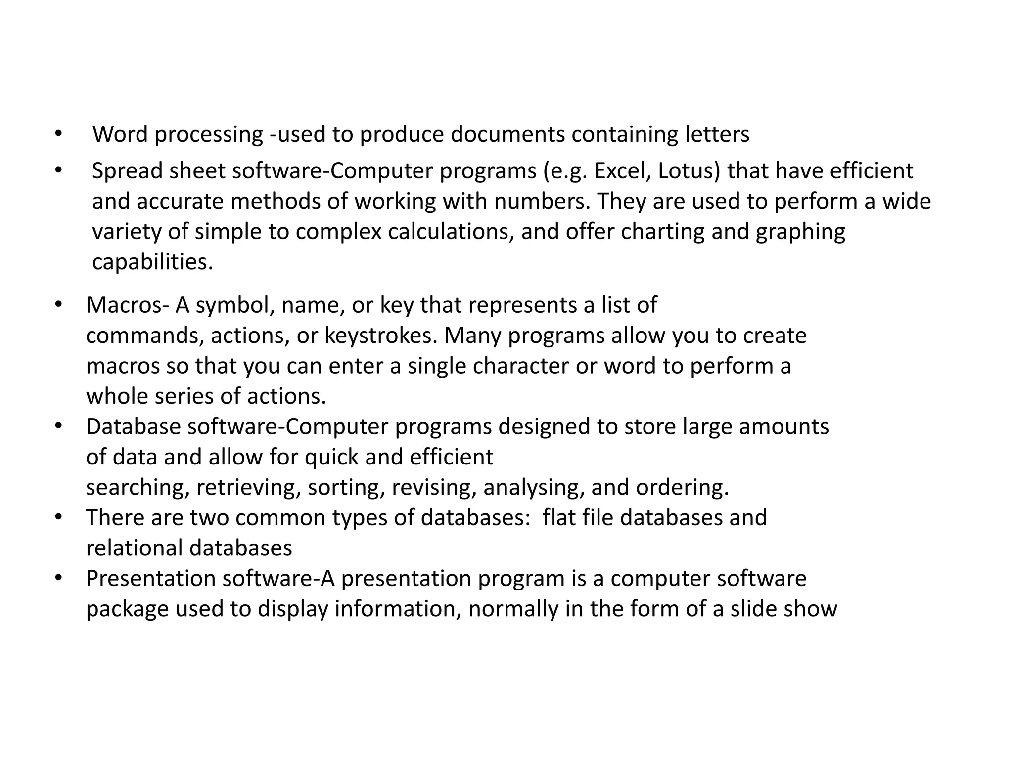 •
•

Word processing -used to produce documents containing letters
Spread sheet software-Computer programs (e.g. Excel, Lotus) that have efficient
and accurate methods of working with numbers. They are used to perform a wide
variety of simple to complex calculations, and offer charting and graphing
capabilities.

• Macros- A symbol, name, or key that represents a list of
commands, actions, or keystrokes. Many programs allow you to create
macros so that you can enter a single character or word to perform a
whole series of actions.
• Database software-Computer programs designed to store large amounts
of data and allow for quick and efficient
searching, retrieving, sorting, revising, analysing, and ordering.
• There are two common types of databases: flat file databases and
relational databases
• Presentation software-A presentation program is a computer software
package used to display information, normally in the form of a slide show

 