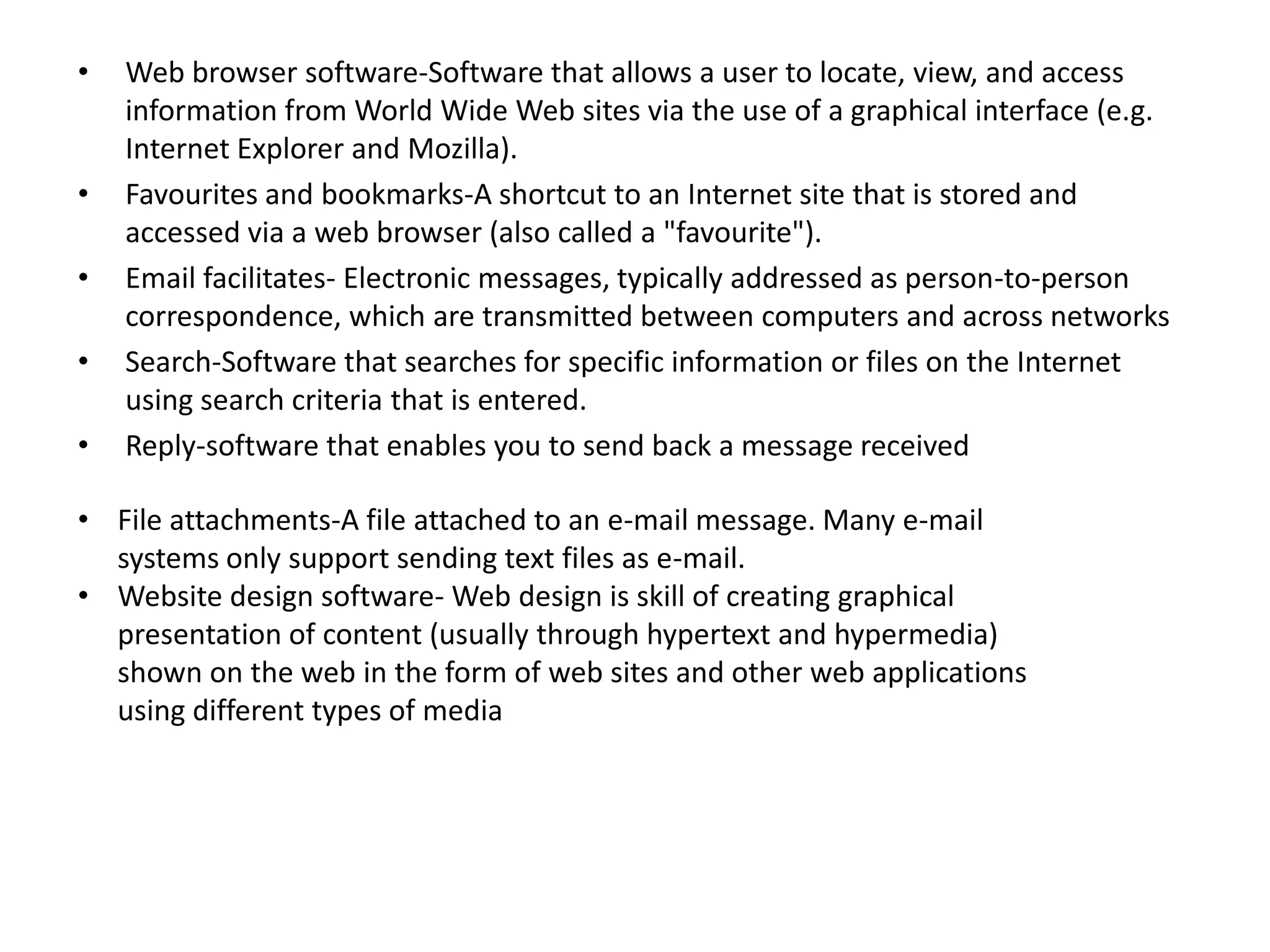 •

•
•
•
•

Web browser software-Software that allows a user to locate, view, and access
information from World Wide Web sites via the use of a graphical interface (e.g.
Internet Explorer and Mozilla).
Favourites and bookmarks-A shortcut to an Internet site that is stored and
accessed via a web browser (also called a "favourite").
Email facilitates- Electronic messages, typically addressed as person-to-person
correspondence, which are transmitted between computers and across networks
Search-Software that searches for specific information or files on the Internet
using search criteria that is entered.
Reply-software that enables you to send back a message received

• File attachments-A file attached to an e-mail message. Many e-mail
systems only support sending text files as e-mail.
• Website design software- Web design is skill of creating graphical
presentation of content (usually through hypertext and hypermedia)
shown on the web in the form of web sites and other web applications
using different types of media

 