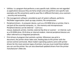 •

•
•

•

Utilities- is a program that performs a very specific task. Utilities are not regarded
as applications because they are fairly simple and only perform one specific task.
examples are file converters( used to save files in different formats) ,virus scanners
, security and accounting
File management software- provided as part of system software, performs
file/folder organisation ,back up copy creation, file compression.
Peripheral drivers : A computer device, such as a CD-ROM drive or printer, that is
not part of the essential computer, i.e., the memory and microprocessor.
Peripheral devices can be external -- such as a
mouse, keyboard, printer, monitor, external Zip drive or scanner -- or internal, such
as a CD-ROM drive, CD-R drive or internal modem. Internal peripheral devices are
often referred to as integrated peripherals.
Print drivers-A program that controls a printer. Whenever you print a
document, the printer driver takes over, feeding data to the printer with the
correct control commands. Most modern operating systems come with printer
drivers for the most common types of printers, but you must install them before
you can use the printer. You can also download updated drivers from the printer
manufacturer's Web site.

 