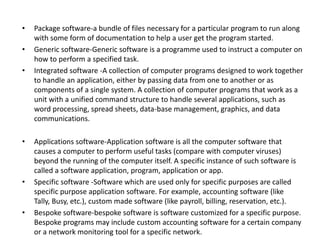 •
•
•

•

•

•

Package software-a bundle of files necessary for a particular program to run along
with some form of documentation to help a user get the program started.
Generic software-Generic software is a programme used to instruct a computer on
how to perform a specified task.
Integrated software -A collection of computer programs designed to work together
to handle an application, either by passing data from one to another or as
components of a single system. A collection of computer programs that work as a
unit with a unified command structure to handle several applications, such as
word processing, spread sheets, data-base management, graphics, and data
communications.
Applications software-Application software is all the computer software that
causes a computer to perform useful tasks (compare with computer viruses)
beyond the running of the computer itself. A specific instance of such software is
called a software application, program, application or app.
Specific software -Software which are used only for specific purposes are called
specific purpose application software. For example, accounting software (like
Tally, Busy, etc.), custom made software (like payroll, billing, reservation, etc.).
Bespoke software-bespoke software is software customized for a specific purpose.
Bespoke programs may include custom accounting software for a certain company
or a network monitoring tool for a specific network.

 