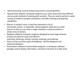 •
•

Word processing -used to produce documents containing letters
Spread sheet software-Computer programs (e.g. Excel, Lotus) that have efficient
and accurate methods of working with numbers. They are used to perform a wide
variety of simple to complex calculations, and offer charting and graphing
capabilities.

• Macros- A symbol, name, or key that represents a list of
commands, actions, or keystrokes. Many programs allow you to create
macros so that you can enter a single character or word to perform a
whole series of actions.
• Database software-Computer programs designed to store large amounts
of data and allow for quick and efficient
searching, retrieving, sorting, revising, analysing, and ordering.
• There are two common types of databases: flat file databases and
relational databases
• Presentation software-A presentation program is a computer software
package used to display information, normally in the form of a slide show

 