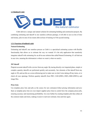 1.3​ ​Buildsoft​ ​Cubit
Cubit delivers a unique and natural solution for estimating building and construction projects. By
combining estimating and takeoff in one seamless software package, it will able to save us lots of time
and​ ​money,​ ​plus​ ​its​ ​ease​ ​of​ ​use​ ​means​ ​after​ ​an​ ​hour​ ​of​ ​training​ ​we’ll​ ​be​ ​up​ ​and​ ​running.
1.3.1​ ​Function​ ​of​ ​buildsoft​ ​cubit
Natural​ ​Estimating
Estimating and takeoff, one seamless process as Cubit is a specialised estimating system with flexible
functionality that allows us to estimate the way we wanted. It’s the only application that seamlessly
integrates takeoff with estimating for an all-in-one solution that called Natural Estimating. It’s all laid out
in​ ​one​ ​view,​ ​meaning​ ​the​ ​information​ ​is​ ​where​ ​we​ ​want​ ​it,​ ​when​ ​we​ ​need​ ​it.
3D​ ​Takeoff
Pinpoint accurate takeoff with a review from any angle. By tracing directly over imported plans, simple or
complex quantity takeoffs are performed quickly and accurately. See elements of the takeoff from any
angle in 3D, and use this as a cross-referencing tool to make sure we don’t miss taking off any items, or to
check all your openings. Perform quantity takeoffs from PDF, CAD (DWG, DXF), BIM (DWFx), and
image​ ​files.
Price​ ​Lists
Use template price lists and jobs as the source for new estimates.Collect pricing information and save
them as template price lists (or even import supplier price lists) to control how the company prices jobs,
ensuring accuracy and maximising profitability. Go even further by creating template jobs that collate all
the​ ​common​ ​trades​ ​and​ ​items,​ ​making​ ​it​ ​easier​ ​to​ ​start​ ​next​ ​estimate,​ ​time​ ​and​ ​time​ ​again.
11
 