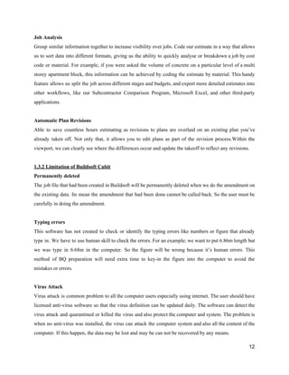 Job​ ​Analysis
Group similar information together to increase visibility over jobs. Code our estimate in a way that allows
us to sort data into different formats, giving us the ability to quickly analyse or breakdown a job by cost
code or material. For example, if you were asked the volume of concrete on a particular level of a multi
storey apartment block, this information can be achieved by coding the estimate by material. This handy
feature allows us split the job across different stages and budgets, and export more detailed estimates into
other workflows, like our Subcontractor Comparison Program, Microsoft Excel, and other third-party
applications.
Automatic​ ​Plan​ ​Revisions
Able to save countless hours estimating as revisions to plans are overlaid on an existing plan you’ve
already taken off. Not only that, it allows you to edit plans as part of the revision process.Within the
viewport,​ ​we​ ​can​ ​clearly​ ​see​ ​where​ ​the​ ​differences​ ​occur​ ​and​ ​update​ ​the​ ​takeoff​ ​to​ ​reflect​ ​any​ ​revisions.
1.3.2​ ​Limitation​ ​of​ ​Buildsoft​ ​Cubit
Permanently​ ​deleted
The job file that had been created in Buildsoft will be permanently deleted when we do the amendment on
the existing data. Its mean the amendment that had been done cannot be called back. So the user must be
carefully​ ​in​ ​doing​ ​the​ ​amendment.
Typing​ ​errors
This software has not created to check or identify the typing errors like numbers or figure that already
type in. We have to use human skill to check the errors. For an example; we want to put 6.86m length but
we was type in 6.68m in the computer. So the figure will be wrong because it’s human errors. This
method of BQ preparation will need extra time to key-in the figure into the computer to avoid the
mistakes​ ​or​ ​errors.
Virus​ ​Attack
Virus attack is common problem to all the computer users especially using internet. The user should have
licensed anti-virus software so that the virus definition can be updated daily. The software can detect the
virus attack and quarantined or killed the virus and also protect the computer and system. The problem is
when no anti-virus was installed, the virus can attack the computer system and also all the content of the
computer.​ ​If​ ​this​ ​happen,​ ​the​ ​data​ ​may​ ​be​ ​lost​ ​and​ ​may​ ​be​ ​can​ ​not​ ​be​ ​recovered​ ​by​ ​any​ ​means.
12
 