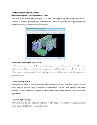 1.4.1​ ​Functions​ ​of​ ​Cubicost​ ​(Glodon)
Quick​ ​modelling​ ​and​ ​BIM-based​ ​quantity​ ​takeoff
Build BIM model efficiently by identifying DWG, JPG, PDF or by tracking 2D drawings. Only one click
is needed to complete quantity takeoff based on model. Deals with variations quickly by only adjusting
model​ ​information​ ​and​ ​performing​ ​calculation​ ​again.
Professional,​ ​accurate​ ​and​ ​easy​ ​to​ ​check
Built-in local measurement methods, which has been proved by users from many countries. It can also
deduct automatically based on the relations among elements in BIM model to ensure calculation accuracy.
It has support viewing calculation basis and expressions to facilitate rapid result checking and less
calculation​ ​errors.
Various​ ​quantity​ ​reports
Cubicost has the ability to generate reports by floor, element type or other conditions. Unique Reversely
Check helps to trace the origin of quantities in BIM models, making it easy to check and modify
quantities. It can also provide a variety of report formats and support exporting Excel for different
requirements.
Teamwork​ ​high​ ​efficiency
Cubicost supports the rapid adjustment and reuse of BIM models, to reduce the working intensity and
greatly​ ​increase​ ​the​ ​efficiency​ ​of​ ​team​ ​collaboration.
14
 