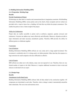 2.1​ ​Building​ ​Information​ ​Modelling​ ​(BIM)
2.1.1​ ​Preparation​ ​/​ ​Briefing​ ​Stage
Benefits
Provide​ ​Visualization​ ​of​ ​Project
2D drawings are often hard to visualize and communicated due to imagination constraints. With Building
Information Modelling (BIM), various parties such as the client's, future occupants and site workers are
provided with a visual to know how a building will look like way before the project commences. This
enables​ ​the​ ​parties​ ​to​ ​have​ ​a​ ​better​ ​insight​ ​of​ ​the​ ​project.
Ability​ ​for​ ​Collaboration
Project data are readily accessible to parties such as architects, engineers, quantity surveyors and
contractors. Everyone can address any issues effectively and efficiently. Moreover, all parties are able to
input information and make necessary amendments quickly. Therefore, BIM provides the ability for
different​ ​parties​ ​to​ ​collaborate​ ​together.
Constraints
Cost​ ​of​ ​Software
Building Information Modelling (BIM) software are very costly and is a huge capital investment. This
investment is worthwhile only if it is being used to its fullest potential. Other than that, this expense is a
huge​ ​restriction​ ​for​ ​small​ ​companies​ ​who​ ​have​ ​difficulties​ ​to​ ​afford​ ​it.
Lack​ ​of​ ​Experts
BIM software are rather new to the industry, many were not exposed to it yet. Therefore, there are very
limited number of experts in the field. Moreover, it requires additional investment in time to train and
educate​ ​an​ ​individual​ ​to​ ​be​ ​an​ ​expert.
2.1.2​ ​Design​ ​Stage
Benefits
Amendments​ ​Can​ ​Be​ ​Made​ ​Easily
Building Information Modelling (BIM) software links all data related to the construction together. All
components are interrelated to each other. Therefore, when a change is made, it automatically amend the
other​ ​related​ ​data.​ ​This​ ​saves​ ​time​ ​and​ ​minimise​ ​errors.
17
 