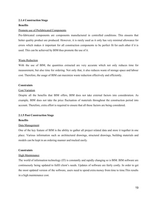 2.1.4​ ​Construction​ ​Stage
Benefits
Promote​ ​use​ ​of​ ​Prefabricated​ ​Components
Pre-fabricated components are components manufactured in controlled conditions. This ensures that
better quality product are produced. However, it is rarely used as it only has very minimal allowance for
errors which makes it important for all construction components to be perfect fit for each other if it is
used.​ ​This​ ​can​ ​be​ ​achieved​ ​by​ ​BIM​ ​thus​ ​promote​ ​the​ ​use​ ​of​ ​it.
Waste​ ​Reduction
With the use of BIM, the quantities extracted are very accurate which not only reduces time for
measurement, but also time for ordering. Not only that, it also reduces waste of storage space and labour
cost.​ ​Therefore,​ ​the​ ​usage​ ​of​ ​BIM​ ​can​ ​maximize​ ​waste​ ​reduction​ ​effectively​ ​and​ ​efficiently.
Constraints
Cost​ ​Variation
Despite all the benefits that BIM offers, BIM does not take external factors into consideration. As
example, BIM does not take the price fluctuation of materials throughout the construction period into
account.​ ​Therefore,​ ​extra​ ​effort​ ​is​ ​required​ ​to​ ​ensure​ ​that​ ​all​ ​these​ ​factors​ ​are​ ​being​ ​considered.
2.1.5​ ​Post​ ​Construction​ ​Stage
Benefits
Data​ ​Management
One of the key feature of BIM is the ability to gather all project related data and store it together in one
place. Various information such as architectural drawings, structural drawings, building materials and
models​ ​can​ ​be​ ​kept​ ​in​ ​an​ ​ordering​ ​manner​ ​and​ ​tracked​ ​easily.
Constraints
High​ ​Maintenance
The world of information technology (IT) is constantly and rapidly changing so is BIM. BIM software are
continuously being updated to fulfil client’s needs. Updates of software are fairly costly. In order to get
the most updated version of the software, users need to spend extra money from time to time.This results
in​ ​a​ ​high​ ​maintenance​ ​cost.
19
 
