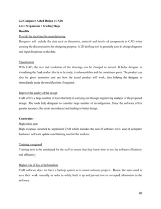 2.2​ ​Computer​ ​Aided​ ​Design​ ​(​ ​CAD)
2.2.1​ ​Preparation​ ​/​ ​Briefing​ ​Stage
Benefits
Provide​ ​the​ ​data​ ​base​ ​for​ ​manufacturing
Designers will include the data such as dimension, material and details of components in CAD when
creating the documentation for designing purpose. A 2D drafting tool is generally used to design diagrams
and​ ​input​ ​directions​ ​on​ ​the​ ​data.
Visualisation
With CAD, the size and resolution of the drawings can be changed as needed. It helps designer in
visualizing the final product that is to be made, it subassemblies and the constituent parts. The product can
also be given animation and see how the actual product will work, thus helping the designer to
immediately​ ​make​ ​the​ ​modifications​ ​if​ ​required.
Improve​ ​the​ ​quality​ ​of​ ​the​ ​design
CAD offers a large number of tools that help in carrying out through engineering analysis of the proposed
design. The tools help designers to consider large number of investigations. Since the software offers
greater​ ​accuracy,​ ​the​ ​errors​ ​are​ ​reduced​ ​and​ ​leading​ ​to​ ​better​ ​design.
Constraints
High​ ​initial​ ​cos​t
High expenses incurred to implement CAD which includes the cost of software itself, cost of computer
hardware,​ ​software​ ​updates​ ​and​ ​training​ ​cost​ ​for​ ​the​ ​workers.
Training​ ​is​ ​required
Training need to be conducted for the staff to ensure that they know how to use the software effectively
and​ ​efficiently.
Higher​ ​risk​ ​of​ ​loss​ ​of​ ​information
CAD software does not have a backup system so it cannot autosave projects . Hence, the users need to
save their work manually in order to safely back it up and prevent lost or corrupted information in the
software.
20
 