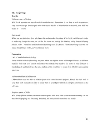 2.2.2​ ​Design​ ​Stage
Benefits
Higher​ ​accuracy​ ​of​ ​design
With CAD, you can use several methods to obtain exact dimensions. It can draw to scale to produce a
very accurate design. The designer must first decide the unit of measurement to be used , then draw the
model​ ​at​ ​1​ ​:​ ​1​ ​scale.
Easy​ ​to​ ​edit
When you are designing, there wil always the need to make alterations. With CAD, it will be much easier
to make any changes because you can fix the errors and modify the drawings easily. Instead of using
pencils, scales , compasses and other manual drafting tools. CAD has a variety of drawing tools that can
create​ ​straight​ ​lines,​ ​circles,​ ​curves​ ​and​ ​many​ ​more.
Constraints
Lack​ ​of​ ​standardisation​ ​in​ ​design
There are few methods of drawing the plans which are depends on the architect preferences. As different
methods will used, user cannot standardise the methods they need to use and it is very difficult to
standardize all architects to use the same method as they would not be aware of its effect towards quantity
surveyors.
Higher​ ​risk​ ​of​ ​loss​ ​of​ ​information
CAD software does not have a backup system so it cannot autosave projects . Hence, the users need to
save their work manually in order to safely back it up and prevent lost or corrupted information in the
software.
Requires​ ​update​ ​of​ ​skills
With every updates released, the users have to update their skills time to time to ensure that they can use
the​ ​software​ ​properly​ ​and​ ​efficiently.​ ​Therefore,​ ​this​ ​will​ ​consume​ ​more​ ​time​ ​and​ ​money.
21
 