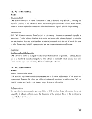 2.2.3​ ​Pre-Construction​ ​Stage
Benefits
On-screen​ ​takeoff
CAD enables users to do on-screen takeoff from 2D and 3D drawings easily. Since CAD drawings are
produced according to the actual size, hence measurement produced will be accurate. Users can also
choose​ ​to​ ​measure​ ​any​ ​elements​ ​and​ ​several​ ​items​ ​can​ ​be​ ​measured​ ​together​ ​with​ ​one​ ​simple​ ​drawing.
Data​ ​managing
With CAD, it is able to manage data effectively by categorizing it into two categories such as graphic or
non-graphic. Graphic refers to drawings of the project and Non-graphic refers to data such as quantities
and specifications. Both data are grouped and arranged systematically. Cost data can be done in this stage
by​ ​using​ ​the​ ​data​ ​stored​ ​which​ ​is​ ​very​ ​convenient​ ​and​ ​save​ ​time​ ​compared​ ​to​ ​manual​ ​method.
Constraints
Unable​ ​to​ ​produce​ ​bill​ ​of​ ​quantities
CAD software is limited to taking-off only but not production of Bills of Quantities. Therefore, the data
has to be transferred manually or imported to other software to prepare BQ which consume more time.
Mistake​ ​tend​ ​to​ ​occur​ ​when​ ​transferring​ ​data​ ​from​ ​CAD​ ​to​ ​other​ ​software.
2.2.4​ ​Pre-Construction​ ​Stage
Benefits
Improve​ ​communication​ ​process
CAD software improves communication processes due to the easier understanding of the design and
measurement. This can also reduce the misinterpretations and uncertainty in reading plans. CAD can
generate​ ​clear​ ​perspective​ ​views​ ​of​ ​a​ ​structure​ ​to​ ​provide​ ​accurate​ ​information.
Reduce​ ​confusion
By improving the communication process, ability of CAD to show design information clearly and
accurately, it reduces confusion. Also, the dimensions of the complex shapes of the layout can be
accurately​ ​defined​ ​without​ ​error.
22
 