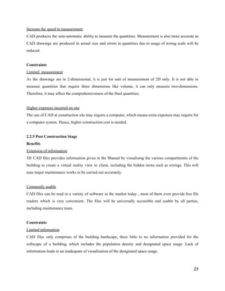 Increase​ ​the​ ​speed​ ​in​ ​measurement
CAD produces the sem-automatic ability to measure the quantities. Measurement is also more accurate as
CAD drawings are produced in actual size and errors in quantities due to usage of wrong scale will be
reduced.
Constraints
Limited​ ​​ ​measurement
As the drawings are in 2-dimensional, it is just for unit of measurement of 2D only. It is not able to
measure quantities that require three dimensions like volume, it can only measure two-dimensions.
Therefore,​ ​it​ ​may​ ​affect​ ​the​ ​comprehensiveness​ ​of​ ​the​ ​final​ ​quantities.
Higher​ ​expenses​ ​incurred​ ​on​ ​site
The use of CAD at construction site may require a computer, which means extra expenses may require for
a​ ​computer​ ​system.​ ​Hence,​ ​higher​ ​construction​ ​cost​ ​is​ ​needed.
2.2.5​ ​Post​ ​Construction​ ​Stage
Benefits
Extension​ ​of​ ​information
3D CAD files provides information given in the Manual by visualising the various compartments of the
building to create a virtual reality view to client, including the hidden items such as wirings. This will
ease​ ​major​ ​maintenance​ ​works​ ​to​ ​be​ ​carried​ ​out​ ​accurately.
Commonly​ ​usable
CAD files can be read in a variety of software in the market today , most of them even provide free file
readers which is very convenient. The files will be universally accessible and usable by all parties,
including​ ​maintenance​ ​team.
Constraints
Limited​ ​information
CAD files only comprises of the building hardscape, there little to no information provided for the
softscape of a building, which includes the population density and designated space usage. Lack of
information​ ​leads​ ​to​ ​an​ ​inadequate​ ​of​ ​visualisation​ ​of​ ​the​ ​designated​ ​space​ ​usage.
23
 