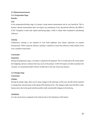 2.3​ ​Manual​ ​measurement
2.3.1​ ​Preparation​ ​Stage
Benefits
Cost
In the preparation/briefing stage of a project, using manual measurement can be very beneficial. This is
because manual measurement does not require any purchasing of any specialized software, like BIM or
CAD. Companies would only require purchasing paper, which is cheap when compared to purchasing
softwares.
Training
Furthermore, training is not required as even fresh graduates have plenty experience on manual
measurement. When using the software, training is required to ensure the software is fully utilized. Extra
cost​ ​is​ ​needed​ ​to​ ​teach​ ​them.
Constraints
Experience
During the preparation stage, a cost plan is required to be prepared. This is to help advise the clients about
the budgeting and any variations that may occur on the project. A QS will require cost data to produce the
cost​ ​plan.​ ​An​ ​inexperienced​ ​QS​ ​will​ ​have​ ​trouble​ ​due​ ​to​ ​the​ ​lack​ ​of​ ​previous​ ​projects.
2.3.2​ ​Design​ ​Stage
Constraints
Changes
During the design stage, there can be many changes to the drawings. In this case, the QS will be required
to change their measurements in the taking off & dimension list. The changes might cause the QS to make
human​ ​errors​ ​due​ ​to​ ​the​ ​quick​ ​and​ ​the​ ​possible​ ​small,​ ​unnoticeable​ ​changes​ ​to​ ​the​ ​drawing.
Limitations
It​ ​is​ ​also​ ​much​ ​slower​ ​compared​ ​to​ ​the​ ​software​ ​due​ ​to​ ​the​ ​limitations​ ​of​ ​the​ ​human.
24
 