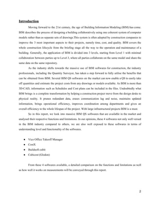 Introduction
Moving forward to the 21st century, the age of Building Information Modeling (BIM) has come.
BIM describes the process of designing a building collaboratively using one coherent system of computer
models rather than as separate sets of drawings.This system is often adopted by construction companies to
improve the 3 most important aspects to their projects, namely time, cost, and quality. BIM covers the
whole construction lifecycle from the briefing stage all the way to the operation and maintenance of a
building. Generally, the application of BIM is divided into 3 levels, starting from Level 1 with minimal
collaboration between parties up to Level 3, where all parties collaborate on the same model and share the
same​ ​data​ ​on​ ​the​ ​same​ ​repository.
As the industry shifts towards the massive use of BIM softwares for construction, the industry
professionals, including the Quantity Surveyor, has taken a step forward to fully utilise the benefits that
can be obtained from BIM. Several BIM QS softwares on the market can now enable a QS to easily take
off quantities and estimate the project costs from any drawings or models available. As BIM is more than
3D-CAD, information such as Schedules and Cost plans can be included in the files. Undoubtedly what
BIM brings is a complete transformation by helping a construction project move from the design desks to
physical reality. It prunes redundant data, erases communication lag and noise, maintains updated
information, brings operational efficiency, improves coordination among departments and gives an
overall​ ​efficiency​ ​to​ ​the​ ​whole​ ​lifespan​ ​of​ ​the​ ​project.​ ​With​ ​large​ ​infrastructural​ ​projects​ ​BIM​ ​is​ ​a​ ​must.
So in this report, we look into massive BIM QS softwares that are available in the market and
analysed their respective functions and limitations. In our opinions, these 4 softwares not only well versed
in the BIM industry compared to others, we are also well exposed to these softwares in terms of
understanding​ ​level​ ​and​ ​functionality​ ​of​ ​the​ ​softwares.
● Vico​ ​Office​ ​Takeoff​ ​Manager
● CostX
● Buildsoft​ ​cubit
● Cubicost​ ​(Glodon)
From these 4 softwares available, a detailed comparison on the functions and limitations as well
as​ ​how​ ​well​ ​it​ ​works​ ​on​ ​measurements​ ​will​ ​be​ ​conveyed​ ​through​ ​this​ ​report.
2
 