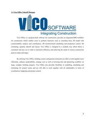 1.1​ ​Vico​ ​Office​ ​Takeoff​ ​Manager
Vico Office is a purpose-built software for construction, provides an integrated BIM workflow
for construction which enables users to perform functions such as extending basic 3D model with
constructability analysis and coordination, 4D location-based scheduling and production control, 5D
estimating, quantity takeoff and layout. Vico Office is designed in a modular way which allows a
consistent and easy use in order to maximize efficiency and achieving the needs of various construction
process​ ​trades​ ​and​ ​stages.
By utilizing Vico Office, building owners and general contractors are able to work together more
efficiently, enhance predictability, manage cost as well as lowering risk and optimizing workflow on
large, complex building projects. Vico Office also provides flexibility in modelling, scheduling and
estimating for project teams and are still able to work together with all stakeholders in terms of
coordination,​ ​budgeting​ ​and​ ​project​ ​control.
3
 