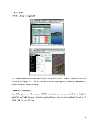 1.1.1​ ​Functions
2D​ ​to​ ​3D​ ​Change​ ​Management
Vico Document Controller allows 2D drawings to be converted into 3D models. This feature is also able
to identify the changes of 2D and 3D versions as well as comparing the coordinated 3D model to 2D
contract​ ​documents​ ​for​ ​final​ ​checking.
3D​ ​BIM​ ​for​ ​Visualization
Vico Office performs well with practical BIM authoring tools such as Autodesk Revit, Graphisoft
ArchiCAD and Tekla Structures including additional import softwares such as Google SketchUp, 3D
DWG,​ ​CAD​ ​Duct​ ​and​ ​IFC​ ​files.
4
 