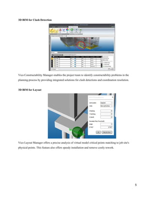 3D​ ​BIM​ ​for​ ​Clash​ ​Detection
Vico​ ​Constructability​ ​Manager​ ​enables​ ​the​ ​project​ ​team​ ​to​ ​identify​ ​constructability​ ​problems​ ​in​ ​the
planning​ ​process​ ​by​ ​providing​ ​integrated​ ​solutions​ ​for​ ​clash​ ​detections​ ​and​ ​coordination​ ​resolution.
3D​ ​BIM​ ​for​ ​Layout
Vico​ ​Layout​ ​Manager​ ​offers​ ​a​ ​precise​ ​analysis​ ​of​ ​virtual​ ​model​ ​critical​ ​points​ ​matching​ ​to​ ​job​ ​site's
physical​ ​points.​ ​This​ ​feature​ ​also​ ​offers​ ​speedy​ ​installation​ ​and​ ​remove​ ​costly​ ​rework.
5
 