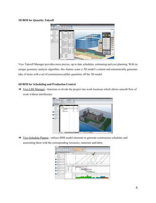 3D​ ​BIM​ ​for​ ​Quantity​ ​Takeoff
Vico Takeoff Manager provides more precise, up to date schedules, estimating and cost planning. With its
unique geometry analysis algorithm, this feature scans a 3D model’s content and automatically generates
take​ ​of​ ​items​ ​with​ ​a​ ​set​ ​of​ ​construction-caliber​ ​quantities​ ​off​ ​the​ ​3D​ ​model.
4D​ ​BIM​ ​for​ ​Scheduling​ ​and​ ​Production​ ​Control
➔ Vico​ ​LBS​ ​Manager​​ ​-​ ​functions​ ​to​ ​divide​ ​the​ ​project​ ​into​ ​work​ ​locations​ ​which​ ​allows​ ​smooth​ ​flow​ ​of
work​ ​without​ ​interference.
➔ Vico​ ​Schedule​ ​Planner​​ ​-​ ​utilizes​ ​BIM​ ​model​ ​elements​ ​to​ ​generate​ ​construction​ ​schedules​ ​and
associating​ ​them​ ​with​ ​the​ ​corresponding​ ​resources,​ ​materials​ ​and​ ​labor.
6
 