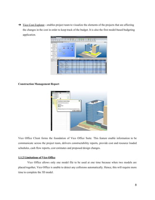 ➔ Vico​ ​Cost​ ​Explorer​​ ​-​ ​enables​ ​project​ ​team​ ​to​ ​visualize​ ​the​ ​elements​ ​of​ ​the​ ​projects​ ​that​ ​are​ ​affecting
the​ ​changes​ ​in​ ​the​ ​cost​ ​in​ ​order​ ​to​ ​keep​ ​track​ ​of​ ​the​ ​budget.​ ​It​ ​is​ ​also​ ​the​ ​first​ ​model-based​ ​budgeting
application.
Construction​ ​Management​ ​Report
Vico Office Client forms the foundation of Vico Office Suite. This feature enable information to be
communicate across the project team, delivers constructability reports, provide cost and resource loaded
schedules,​ ​cash​ ​flow​ ​reports,​ ​cost​ ​estimates​ ​and​ ​proposed​ ​design​ ​changes.
1.1.2​ ​Limitations​ ​of​ ​Vico​ ​Office
Vico Office allows only one model file to be used at one time because when two models are
placed together, Vico Office is unable to detect any collisions automatically. Hence, this will require more
time​ ​to​ ​complete​ ​the​ ​3D​ ​model.
8
 