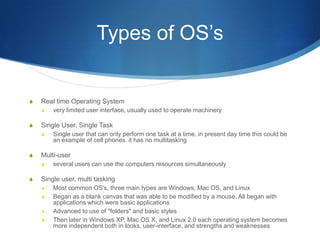 Types of OS’s


S   Real time Operating System
    S   very limited user interface, usually used to operate machinery

S   Single User, Single Task
    S   Single user that can only perform one task at a time, in present day time this could be
        an example of cell phones. it has no multitasking

S   Multi-user
    S   several users can use the computers resources simultaneously

S   Single user, multi tasking
    S   Most common OS's, three main types are Windows, Mac OS, and Linux
    S   Began as a blank canvas that was able to be modified by a mouse. All began with
        applications which were basic applications
    S   Advanced to use of "folders" and basic styles
    S   Then later in Windows XP, Mac OS X, and Linux 2.0 each operating system becomes
        more independent both in looks, user-interface, and strengths and weaknesses
 