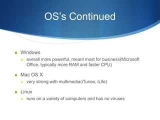 OS’s Continued


S Windows
  S overall more powerful, meant most for business(Microsoft
     Office, typically more RAM and faster CPU)

S Mac OS X
  S very strong with multimedia(iTunes, iLife)

S Linux
  S runs on a variety of computers and has no viruses
 