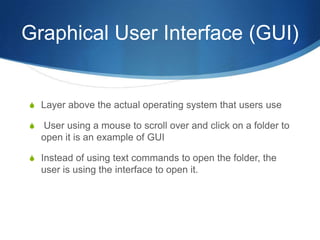 Graphical User Interface (GUI)


S Layer above the actual operating system that users use

S   User using a mouse to scroll over and click on a folder to
    open it is an example of GUI

S Instead of using text commands to open the folder, the
    user is using the interface to open it.
 
