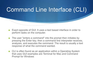 Command Line Interface (CLI)


S Exact opposite of GUI. It uses a text based interface in order to
   perform tasks on the computer.

S The user "enters a command" into the prompt then initiates by
   pressing the Enter key. then a command line interpreter receives,
   analyzes, and executes the command. The result is usually a text
   response of what the command wanted.

S CLI is often found as an application within a Operating System
   that uses GUI examples are Terminal for Mac and Command
   Prompt for Windows
 