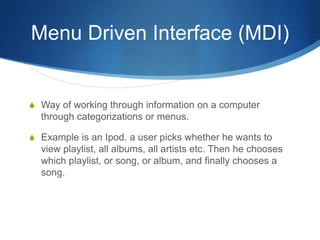 Menu Driven Interface (MDI)


S Way of working through information on a computer
  through categorizations or menus.

S Example is an Ipod. a user picks whether he wants to
  view playlist, all albums, all artists etc. Then he chooses
  which playlist, or song, or album, and finally chooses a
  song.
 