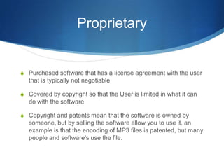 Proprietary


S Purchased software that has a license agreement with the user
   that is typically not negotiable

S Covered by copyright so that the User is limited in what it can
   do with the software

S Copyright and patents mean that the software is owned by
   someone, but by selling the software allow you to use it. an
   example is that the encoding of MP3 files is patented, but many
   people and software's use the file.
 