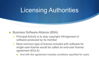 Licensing Authorities


S Business Software Alliance (BSA)
  S Principal Activity is to stop copyright infringement of
    software produced by its member
  S Most common type of license included with software for
    single-user license would be called an end-user license
    agreement (EULA)
     S   And with this agreement includes conditions specified for users
 