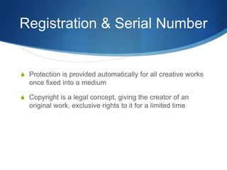 Registration & Serial Number


S Protection is provided automatically for all creative works
  once fixed into a medium

S Copyright is a legal concept, giving the creator of an
  original work, exclusive rights to it for a limited time
 