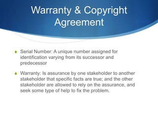 Warranty & Copyright
           Agreement

S Serial Number: A unique number assigned for
  identification varying from its successor and
  predecessor

S Warranty: Is assurance by one stakeholder to another
  stakeholder that specific facts are true; and the other
  stakeholder are allowed to rely on the assurance, and
  seek some type of help to fix the problem.
 