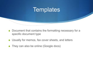 Templates


S Document that contains the formatting necessary for a
  specific document type

S Usually for memos, fax cover sheets, and letters

S They can also be online (Google docs)
 
