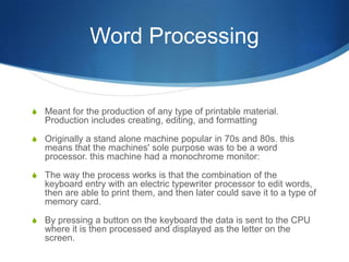 Word Processing


S Meant for the production of any type of printable material.
   Production includes creating, editing, and formatting

S Originally a stand alone machine popular in 70s and 80s. this
   means that the machines' sole purpose was to be a word
   processor. this machine had a monochrome monitor:

S The way the process works is that the combination of the
   keyboard entry with an electric typewriter processor to edit words,
   then are able to print them, and then later could save it to a type of
   memory card.

S By pressing a button on the keyboard the data is sent to the CPU
   where it is then processed and displayed as the letter on the
   screen.
 