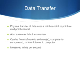 Data Transfer


S Physical transfer of data over a point-to-point or point-to-
  multipoint channel

S Also known as data transmission

S Can be from software to software(s), computer to
  computer(s), or from Internet to computer

S Measured in bits per second
 