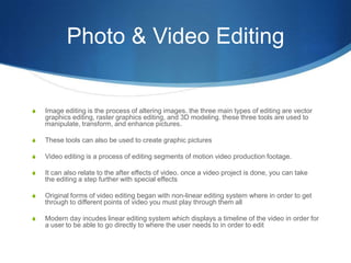 Photo & Video Editing


S   Image editing is the process of altering images. the three main types of editing are vector
    graphics editing, raster graphics editing, and 3D modeling. these three tools are used to
    manipulate, transform, and enhance pictures.

S   These tools can also be used to create graphic pictures

S   Video editing is a process of editing segments of motion video production footage.

S   It can also relate to the after effects of video. once a video project is done, you can take
    the editing a step further with special effects

S   Original forms of video editing began with non-linear editing system where in order to get
    through to different points of video you must play through them all

S   Modern day incudes linear editing system which displays a timeline of the video in order for
    a user to be able to go directly to where the user needs to in order to edit
 