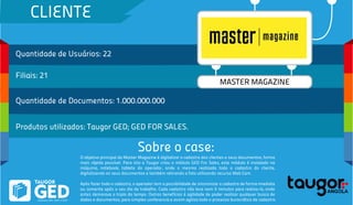 CLIENTE
Quantidade de Usuários: 22
Filiais: 21
Quantidade de Documentos: 1.000.000.000
Produtos utilizados: Taugor GED; GED FOR SALES.
Sobre o case:
MASTER MAGAZINE
O objetivo principal da Master Magazine é digitalizar o cadastro dos clientes e seus documentos, forma
mais rápida possível. Para isto a Taugor criou o módulo GED For Sales, este módulo é instalado na
máquina, notebook, tablete do operador, onde o mesmo realizada todo o cadastro do cliente,
digitalizando os seus documentos e também retirando a foto utilizando recurso Web Cam.
Após fazer todo o cadastro, o operador tem a possibilidade de sincronizar o cadastro de forma imediata
ou somente após o seu dia de trabalho. Cada cadastro não leva nem 5 minutos para realiza-lo, onde
antes demorava o triplo do tempo. Outros benefícios é agilidade de poder realizar qualquer busca de
dados e documentos, para simples conferencia e assim agiliza todo o processo burocrático de cadastro.
 