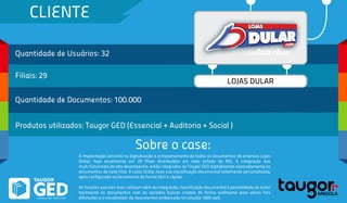CLIENTE
Quantidade de Usuários: 32
Filiais: 29
Quantidade de Documentos: 100.000
Produtos utilizados: Taugor GED (Essencial + Auditoria + Social )
Sobre o case:
LOJAS DULAR
A implantação consiste na digitalização e armazenamento de todos os documentos da empresa Lojas
Dullar, hoje atualmente em 29 filiais distribuídas em todo estado de MG. A integração das
mult-funcionais de alto desempenho, estão integradas ao Taugor GED digitalizando separadamente os
documentos de cada filial. A Lojas Dullar, teve sua classificação documental totalmente personalizada,
após configurada na ferramenta de forma fácil e rápida.
As funções que eles mais utilizam além da integração, classificação documental é possiblidade de achar
facilmente os documentos com as variadas buscas criadas de forma autônoma para vários fins
diferentes e o visualizador de documentos embarcada na solução 100% web.
 