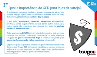 Qual a importância do GED para lojas de varejo?
A maioria das pequenas, médias e, grandes empresas de varejo que
ocupam espaço significativo na economia brasileira precisam lidar,
diariamente, com um imenso volume de processos.
E isso inclui, documentos, cadastros, informações de operação,
produção, custos, departamento pessoal, dentre outros dados, que,
muitas vezes, são repassados aos gestores por meio de páginas
impressas de mão em mão.
Todas as empresas DEVEM com a evolução tecnológica, cada vez mais
presente nos âmbitos corporativos, acompanhar as mais modernas
soluções de gestão documental, hoje a utilização de papel para
gestão da documentação é algo, no mínimo, ultrapassado.
E é por isso que aTaugor criou o sistema de gerenciamento eletrônico de
documentos, Taugor GED com vários módulos que garante promover
agilidade, economia, segurança em todos os processos que lidam com
informações tanto internas quanto externas à empresa.
$
 