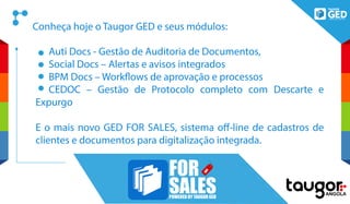 Auti Docs - Gestão de Auditoria de Documentos,
Social Docs – Alertas e avisos integrados
BPM Docs – Workflows de aprovação e processos
CEDOC – Gestão de Protocolo completo com Descarte e
Expurgo
E o mais novo GED FOR SALES, sistema off-line de cadastros de
clientes e documentos para digitalização integrada.
FOR
SALESPOWERED BY TAUGOR GED
Conheça hoje o Taugor GED e seus módulos:
 