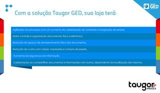 Com a solução Taugor GED, sua loja terá:
Agilidade nos processos com um aumento da colaboração de conteúdo e integração de setores.
Maior controle e organização documental, físico e eletrônico.
Redução do espaço de armazenamento físico dos documentos.
Redução de custos com cópias, impressões e compra de papéis.
Aumentos da segurança da informação.
Colaboração ao compartilhar documentos e informações com outros, idependente da localização dos mesmos.
 