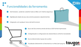 Funcionalidades da ferramenta:
Mult-empresa , podendo cadastrar todas as filiais com máxima segurança
Digitalização rápida de seus documentos pessoais e departamentais
Integração com qualquer marca de Mult-funcional
Busca de Documentos através de Busca OCR Full Text Aprimorado
Categorização e configuração dos dados/índices conforme necessidade
Buscas direcionadas à grupo de usuários
Visualizador diretamente na ferramenta e na Web (sem plug-ins)
 