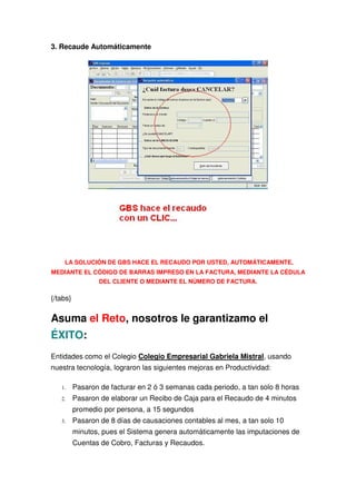 3. Recaude Automáticamente




    LA SOLUCIÓN DE GBS HACE EL RECAUDO POR USTED, AUTOMÁTICAMENTE,
MEDIANTE EL CÓDIGO DE BARRAS IMPRESO EN LA FACTURA, MEDIANTE LA CÉDULA
                  DEL CLIENTE O MEDIANTE EL NÚMERO DE FACTURA.

{/tabs}

Asuma el Reto, nosotros le garantizamo el
ÉXITO:
Entidades como el Colegio Colegio Empresarial Gabriela Mistral, usando
nuestra tecnología, lograron las siguientes mejoras en Productividad:

   1.     Pasaron de facturar en 2 ó 3 semanas cada periodo, a tan solo 8 horas
   2.     Pasaron de elaborar un Recibo de Caja para el Recaudo de 4 minutos
          promedio por persona, a 15 segundos
   3.     Pasaron de 8 días de causaciones contables al mes, a tan solo 10
          minutos, pues el Sistema genera automáticamente las imputaciones de
          Cuentas de Cobro, Facturas y Recaudos.
 