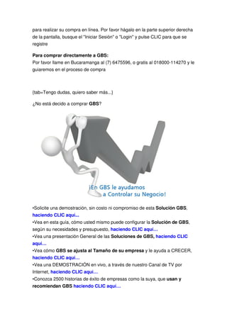 para realizar su compra en línea. Por favor hágalo en la parte superior derecha
de la pantalla, busque el "Iniciar Sesión" o "Login" y pulse CLIC para que se
registre

Para comprar directamente a GBS:
Por favor llame en Bucaramanga al (7) 6475596, o gratis al 018000-114270 y le
guiaremos en el proceso de compra



{tab=Tengo dudas, quiero saber más...}

¿No está decido a comprar GBS?




•Solicite una demostración, sin costo ni compromiso de esta Solución GBS,
haciendo CLIC aquí...
•Vea en esta guía, cómo usted mismo puede configurar la Solución de GBS,
según su necesidades y presupuesto, haciendo CLIC aquí…
•Vea una presentación General de las Soluciones de GBS, haciendo CLIC
aquí…
•Vea cómo GBS se ajusta al Tamaño de su empresa y le ayuda a CRECER,
haciendo CLIC aquí…
•Vea una DEMOSTRACIÓN en vivo, a través de nuestro Canal de TV por
Internet, haciendo CLIC aquí…
•Conozca 2500 historias de éxito de empresas como la suya, que usan y
recomiendan GBS haciendo CLIC aquí…
 