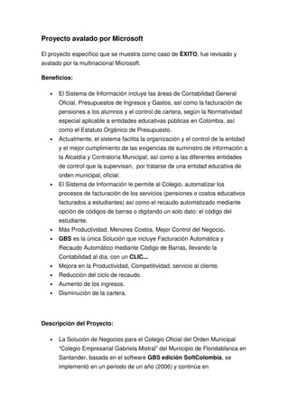 Proyecto avalado por Microsoft

El proyecto específico que se muestra como caso de ÉXITO, fue revisado y
avalado por la multinacional Microsoft.

Beneficios:

   •   El Sistema de Información incluye las áreas de Contabilidad General
       Oficial, Presupuestos de Ingresos y Gastos, así como la facturación de
       pensiones a los alumnos y el control de cartera, según la Normatividad
       especial aplicable a entidades educativas públicas en Colombia, así
       como el Estatuto Orgánico de Presupuesto.
   •   Actualmente, el sistema facilita la organización y el control de la entidad
       y el mejor cumplimiento de las exigencias de suministro de información a
       la Alcaldía y Contraloría Municipal, así como a las diferentes entidades
       de control que la supervisan, por tratarse de una entidad educativa de
       orden municipal, oficial.
   •   El Sistema de Información le permite al Colegio, automatizar los
       procesos de facturación de los servicios (pensiones o costos educativos
       facturados a estudiantes) así como el recaudo automatizado mediante
       opción de códigos de barras o digitando un solo dato: el código del
       estudiante.
   •   Más Productividad, Menores Costos, Mejor Control del Negocio.
   •   GBS es la única Solución que incluye Facturación Automática y
       Recaudo Automático mediante Código de Barras, llevando la
       Contabilidad al día, con un CLIC...
   •   Mejora en la Productividad, Competitividad, servicio al cliente.
   •   Reducción del ciclo de recaudo.
   •   Aumento de los ingresos.
   •   Disminución de la cartera.




Descripción del Proyecto:

   •   La Solución de Negocios para el Colegio Oficial del Orden Municipal
       “Colegio Empresarial Gabriela Mistral” del Municipio de Floridablanca en
       Santander, basada en el software GBS edición SoftColombia, se
       implementó en un periodo de un año (2006) y continúa en
 