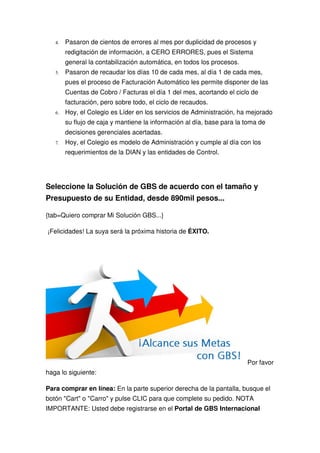 4.   Pasaron de cientos de errores al mes por duplicidad de procesos y
        redigitación de información, a CERO ERRORES, pues el Sistema
        general la contabilización automática, en todos los procesos.
   5.   Pasaron de recaudar los días 10 de cada mes, al día 1 de cada mes,
        pues el proceso de Facturación Automático les permite disponer de las
        Cuentas de Cobro / Facturas el día 1 del mes, acortando el ciclo de
        facturación, pero sobre todo, el ciclo de recaudos.
   6.   Hoy, el Colegio es Líder en los servicios de Administración, ha mejorado
        su flujo de caja y mantiene la información al día, base para la toma de
        decisiones gerenciales acertadas.
   7.   Hoy, el Colegio es modelo de Administración y cumple al día con los
        requerimientos de la DIAN y las entidades de Control.




Seleccione la Solución de GBS de acuerdo con el tamaño y
Presupuesto de su Entidad, desde 890mil pesos...

{tab=Quiero comprar Mi Solución GBS...}

¡Felicidades! La suya será la próxima historia de ÉXITO.




                                                                        Por favor
haga lo siguiente:

Para comprar en línea: En la parte superior derecha de la pantalla, busque el
botón "Cart" o "Carro" y pulse CLIC para que complete su pedido. NOTA
IMPORTANTE: Usted debe registrarse en el Portal de GBS Internacional
 