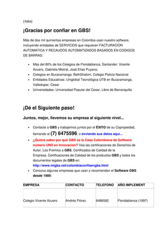 {/tabs}

¡Gracias por confiar en GBS!
Más de dos mil quinientas empresas en Colombia usan nuestro software,
incluyendo entidades de SERVICIOS que requieren FACTURACION
AUTOMATICA Y RECAUDOS AUTOMATIZADOS BASADOS EN CODIGOS
DE BARRAS:

   •      Más del 80% de los Colegios de Floridablanca, Santander: Vicente
          Azuero, Gabriela Mistral, José Elías Puyana;
   •      Colegios en Bucaramanga: BethShalom, Colegio Policía Nacional
   •      Entidades Educativas: Uniglobal Tecnológica UTB en Bucaramanga,
          Valledupar, Cesar
   •      Universidades: Universidad Popular del Cesar, Libre de Barranquilla




¡Dé el Siguiente paso!
Juntos, mejor, llevemos su empresa al siguiente nivel...

   •      Contacte a GBS y trabajemos juntos por el ÉXITO de su Copropiedad,

          llamando al (7)   6475596, o enviando sus datos aquí...
   •      ¿Quiere saber por qué GBS es la Casa Colombiana de Software
          número UNO en Innovación? Vea las certificaciones de Derechos de
          Autor, Los Premios a GBS, Certificados de Calidad de la
          Empresa, Certificaciones de Calidad de los productos GBS y todos los
          documentos legales de GBS en:
          http://www.migbs.net/colombiaconfiaengbs.html
   •      Conozca algunas empresas que usan y recomiendan el Software GBS
          desde 1989:

EMPRESA                         CONTACTO            TELEFONO        AÑO IMPLEMENT



Colegio Vicente Azuero          Andrés Flórez       6486582         Floridablanca (1997)
 